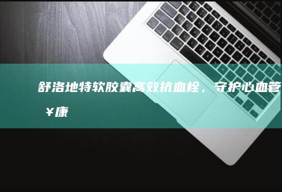 舒洛地特软胶囊：高效抗血栓，守护心血管健康